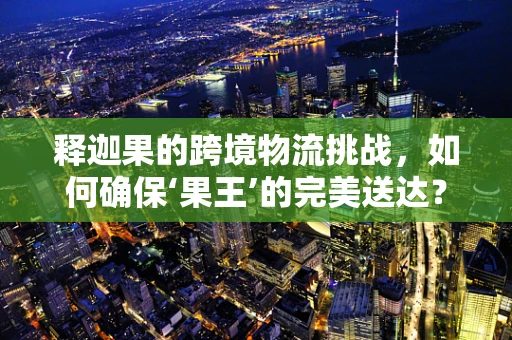 释迦果的跨境物流挑战，如何确保‘果王’的完美送达？