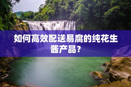 如何高效配送易腐的纯花生酱产品？