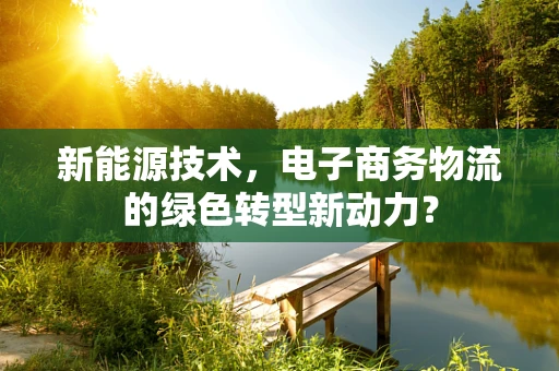 新能源技术，电子商务物流的绿色转型新动力？