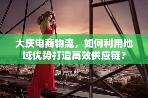 大庆电商物流，如何利用地域优势打造高效供应链？
