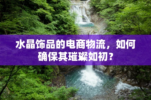 水晶饰品的电商物流，如何确保其璀璨如初？