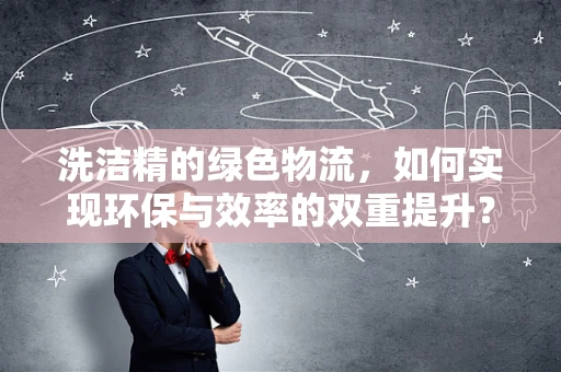 洗洁精的绿色物流，如何实现环保与效率的双重提升？