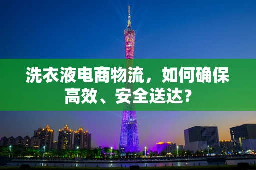 洗衣液电商物流，如何确保高效、安全送达？