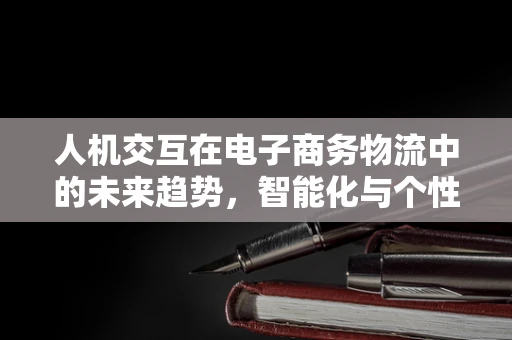 人机交互在电子商务物流中的未来趋势，智能化与个性化并进？