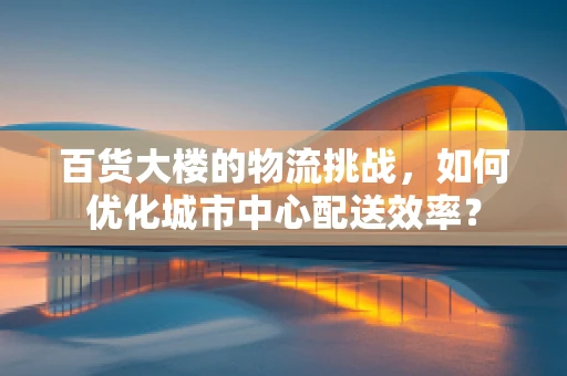 百货大楼的物流挑战，如何优化城市中心配送效率？