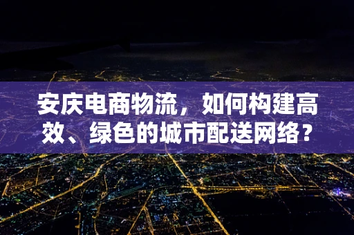 安庆电商物流，如何构建高效、绿色的城市配送网络？