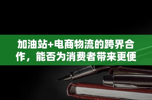 加油站+电商物流的跨界合作，能否为消费者带来更便捷的加油体验？