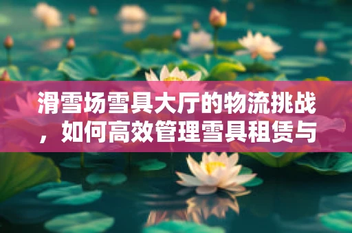 滑雪场雪具大厅的物流挑战，如何高效管理雪具租赁与归还？