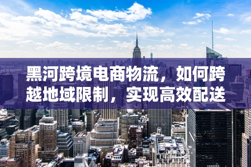 黑河跨境电商物流，如何跨越地域限制，实现高效配送？