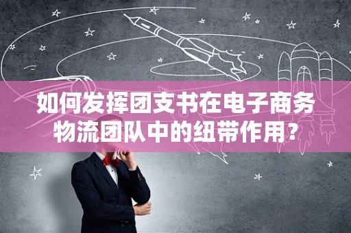 如何发挥团支书在电子商务物流团队中的纽带作用？