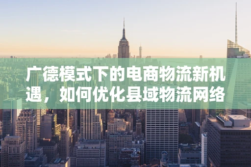 广德模式下的电商物流新机遇，如何优化县域物流网络？