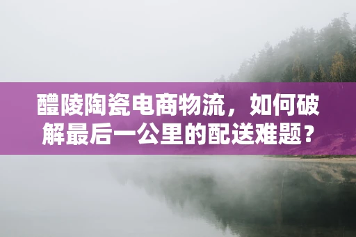 醴陵陶瓷电商物流，如何破解最后一公里的配送难题？