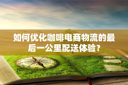 如何优化咖啡电商物流的最后一公里配送体验？
