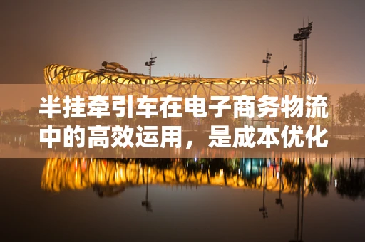 半挂牵引车在电子商务物流中的高效运用，是成本优化的关键吗？