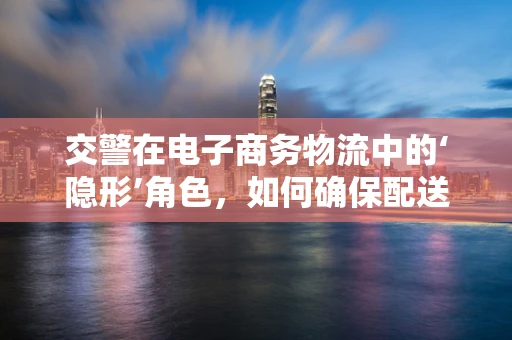 交警在电子商务物流中的‘隐形’角色，如何确保配送安全与合规？