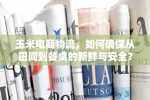 玉米电商物流，如何确保从田间到餐桌的新鲜与安全？