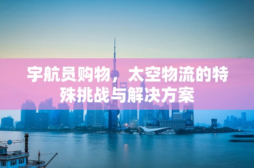 宇航员购物，太空物流的特殊挑战与解决方案