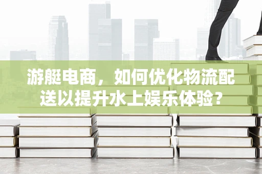 游艇电商，如何优化物流配送以提升水上娱乐体验？