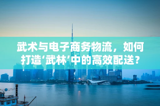 武术与电子商务物流，如何打造‘武林’中的高效配送？