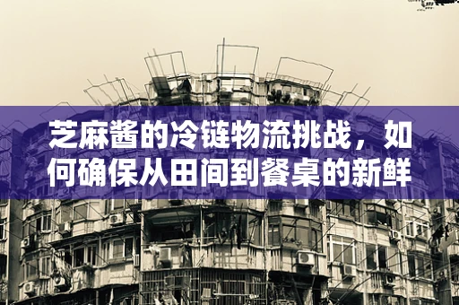 芝麻酱的冷链物流挑战，如何确保从田间到餐桌的新鲜与美味？