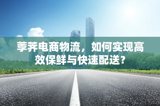 荸荠电商物流，如何实现高效保鲜与快速配送？