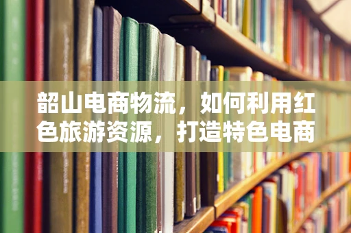 韶山电商物流，如何利用红色旅游资源，打造特色电商物流体系？
