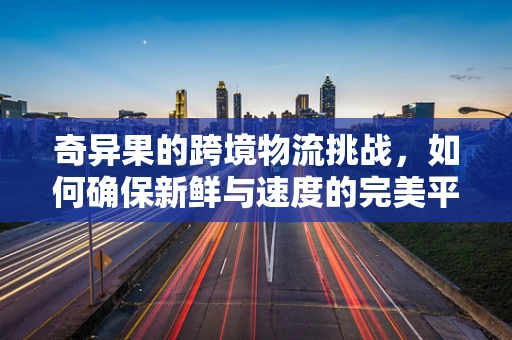 奇异果的跨境物流挑战，如何确保新鲜与速度的完美平衡？