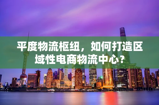 平度物流枢纽，如何打造区域性电商物流中心？