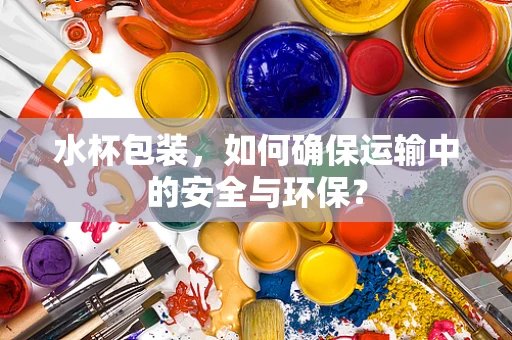 水杯包装，如何确保运输中的安全与环保？