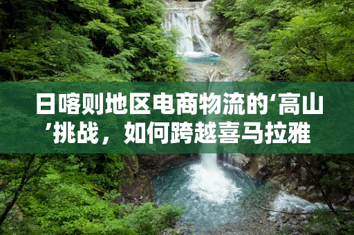日喀则地区电商物流的‘高山’挑战，如何跨越喜马拉雅的配送难题？