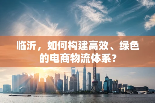 临沂，如何构建高效、绿色的电商物流体系？