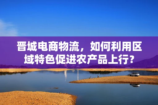 晋城电商物流，如何利用区域特色促进农产品上行？