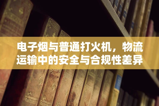 电子烟与普通打火机，物流运输中的安全与合规性差异