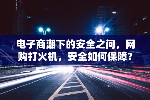 电子商潮下的安全之问，网购打火机，安全如何保障？