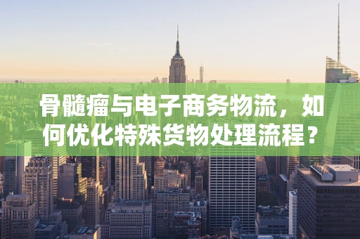 骨髓瘤与电子商务物流，如何优化特殊货物处理流程？