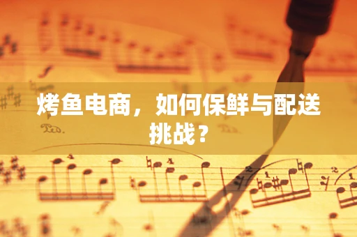 烤鱼电商，如何保鲜与配送挑战？