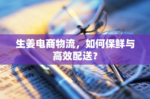 生姜电商物流，如何保鲜与高效配送？