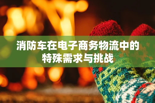 消防车在电子商务物流中的特殊需求与挑战
