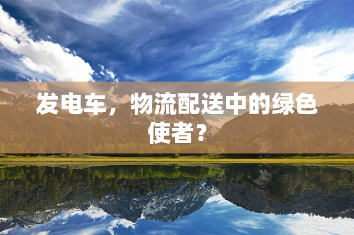 发电车，物流配送中的绿色使者？