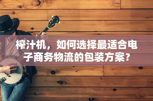 榨汁机，如何选择最适合电子商务物流的包装方案？