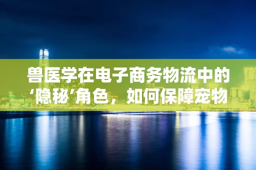兽医学在电子商务物流中的‘隐秘’角色，如何保障宠物商品安全送达？