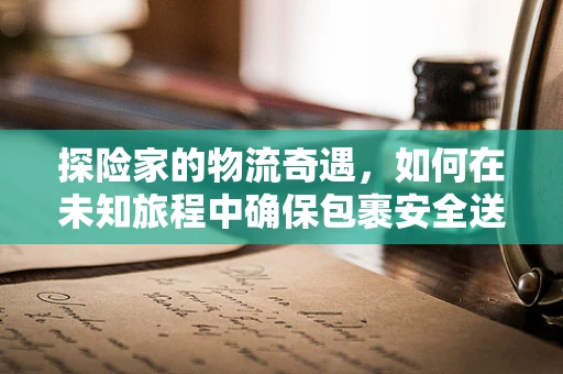 探险家的物流奇遇，如何在未知旅程中确保包裹安全送达？