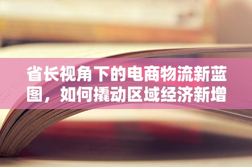 省长视角下的电商物流新蓝图，如何撬动区域经济新增长极？