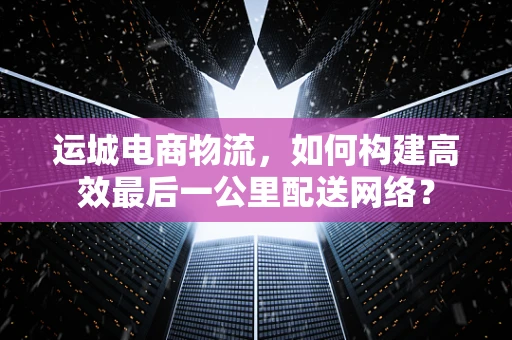 运城电商物流，如何构建高效最后一公里配送网络？