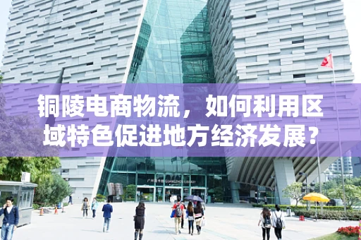 铜陵电商物流，如何利用区域特色促进地方经济发展？