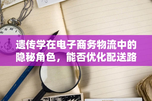 遗传学在电子商务物流中的隐秘角色，能否优化配送路径？