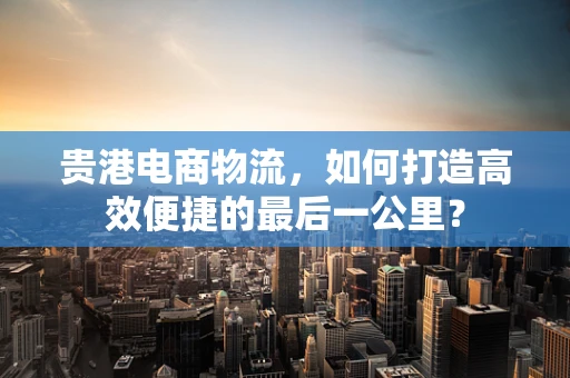 贵港电商物流，如何打造高效便捷的最后一公里？