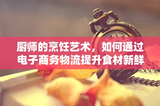 厨师的烹饪艺术，如何通过电子商务物流提升食材新鲜度与配送效率？