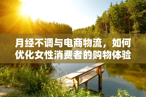 月经不调与电商物流，如何优化女性消费者的购物体验？