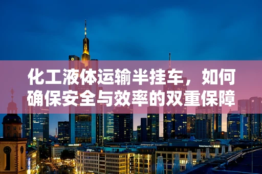 化工液体运输半挂车，如何确保安全与效率的双重保障？